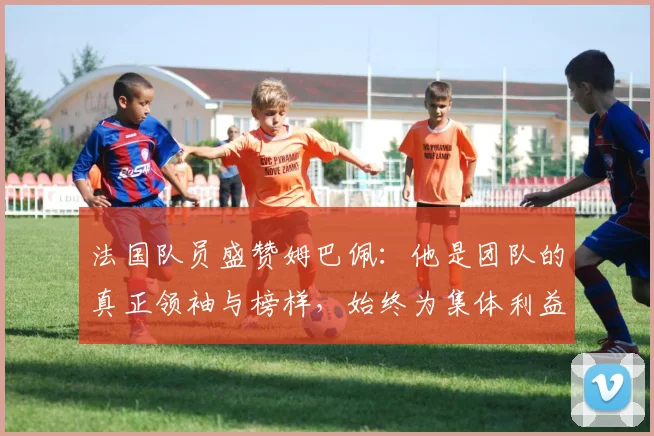 法国队员盛赞姆巴佩：他是团队的真正领袖与榜样，始终为集体利益考虑