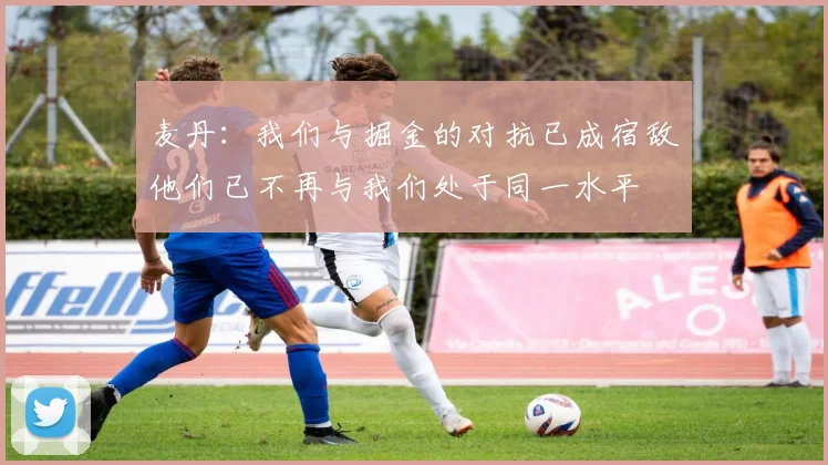 麦丹：我们与掘金的对抗已成宿敌他们已不再与我们处于同一水平