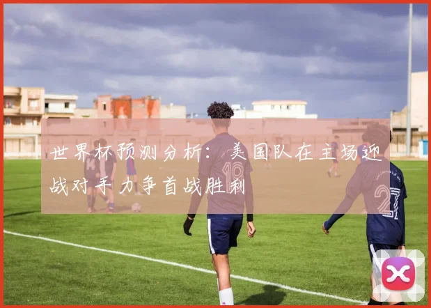 世界杯预测分析：美国队在主场迎战对手力争首战胜利