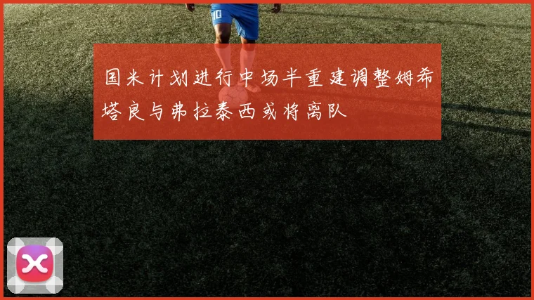 国米计划进行中场半重建调整姆希塔良与弗拉泰西或将离队