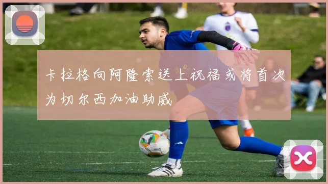 卡拉格向阿隆索送上祝福或将首次为切尔西加油助威