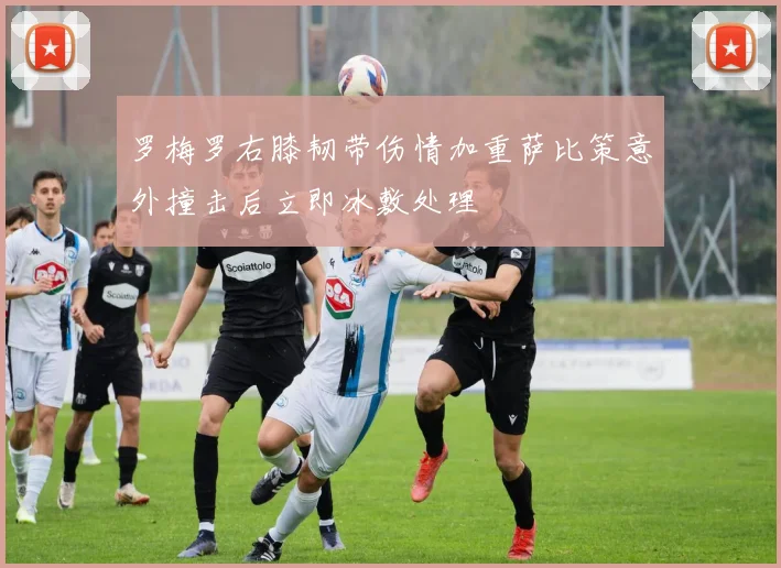 罗梅罗右膝韧带伤情加重萨比策意外撞击后立即冰敷处理
