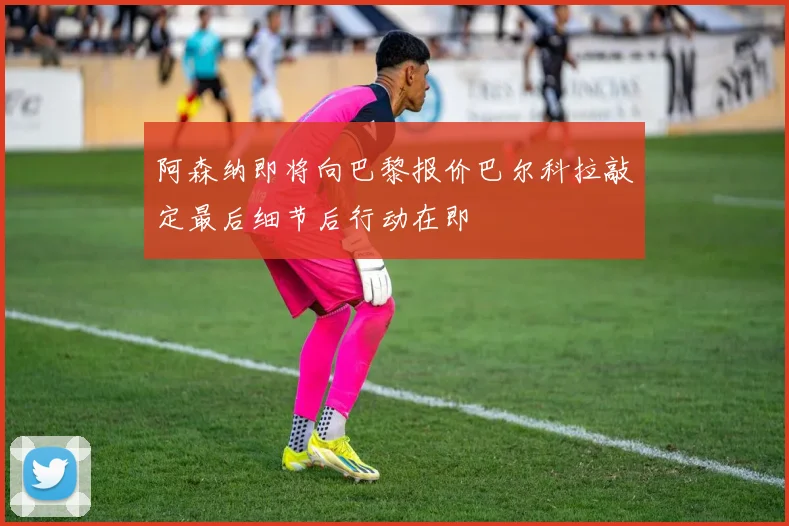 阿森纳即将向巴黎报价巴尔科拉敲定最后细节后行动在即
