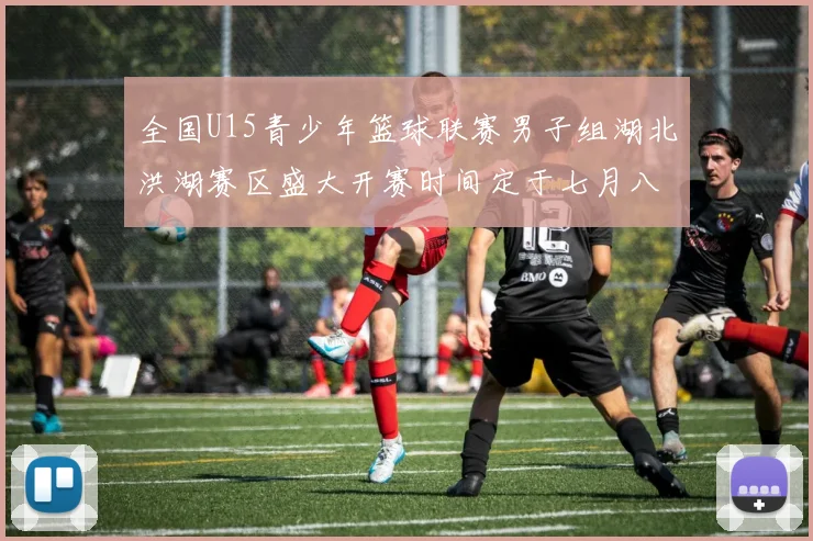全国U15青少年篮球联赛男子组湖北洪湖赛区盛大开赛时间定于七月八日至十三日