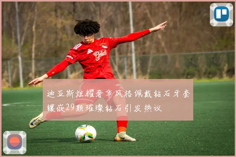 迪亚斯炫耀奢华风格佩戴钻石牙套镶嵌29颗璀璨钻石引发热议