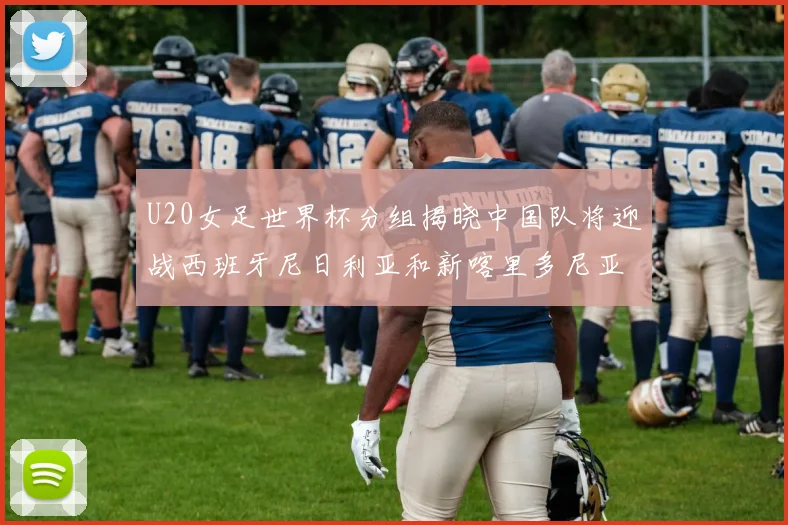 U20女足世界杯分组揭晓中国队将迎战西班牙尼日利亚和新喀里多尼亚