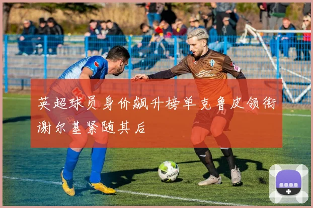 英超球员身价飙升榜单克鲁皮领衔谢尔基紧随其后