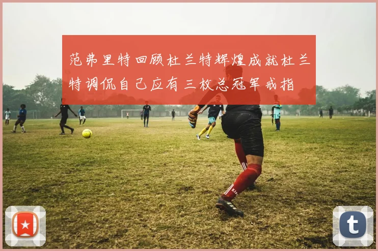 范弗里特回顾杜兰特辉煌成就杜兰特调侃自己应有三枚总冠军戒指