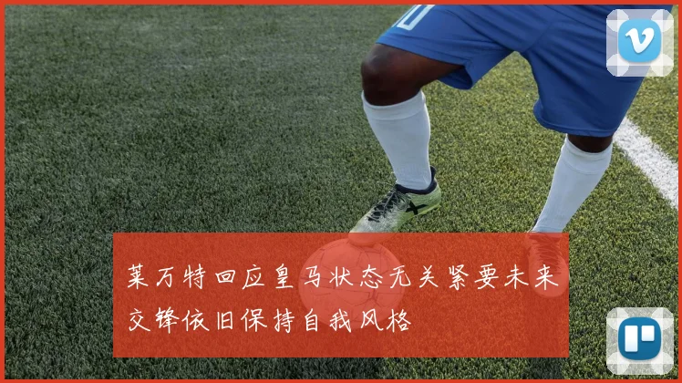 莱万特回应皇马状态无关紧要未来交锋依旧保持自我风格