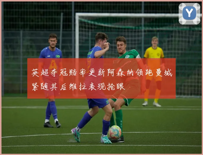 英超夺冠赔率更新阿森纳领跑曼城紧随其后维拉表现抢眼