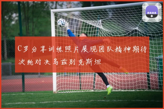 C罗分享训练照片展现团队精神期待次轮对决乌兹别克斯坦