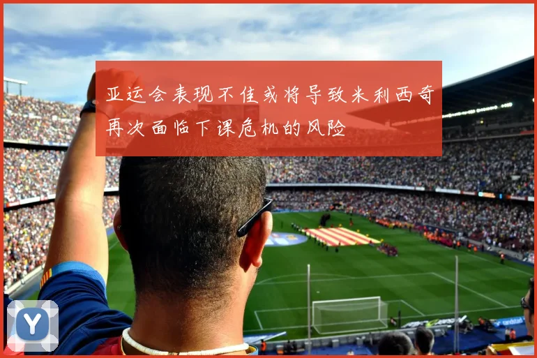 亚运会表现不佳或将导致米利西奇再次面临下课危机的风险