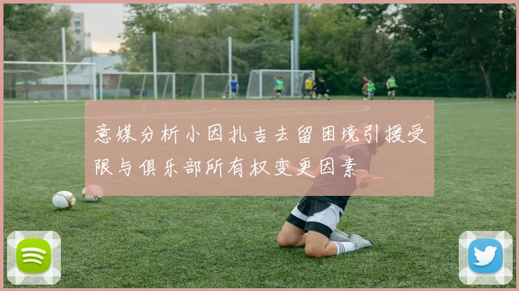 意媒分析小因扎吉去留困境引援受限与俱乐部所有权变更因素