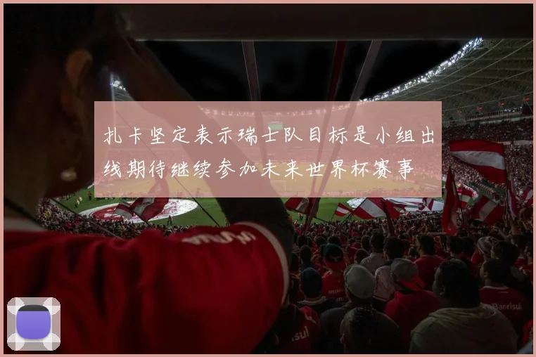 扎卡坚定表示瑞士队目标是小组出线期待继续参加未来世界杯赛事