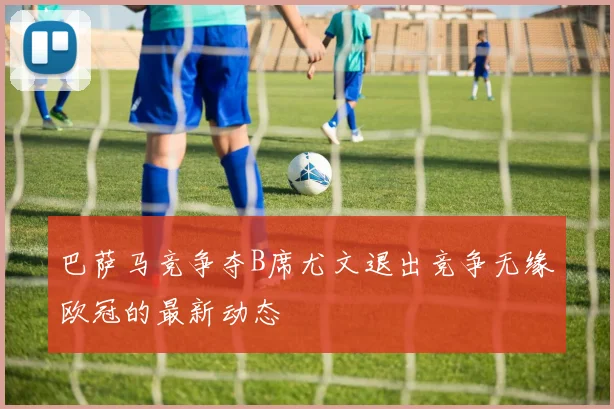 巴萨马竞争夺B席尤文退出竞争无缘欧冠的最新动态