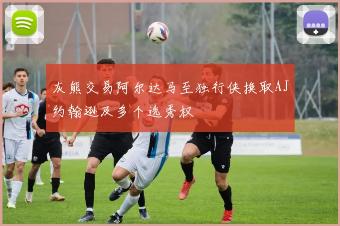 灰熊交易阿尔达马至独行侠换取AJ约翰逊及多个选秀权