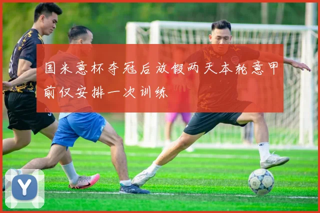 国米意杯夺冠后放假两天本轮意甲前仅安排一次训练
