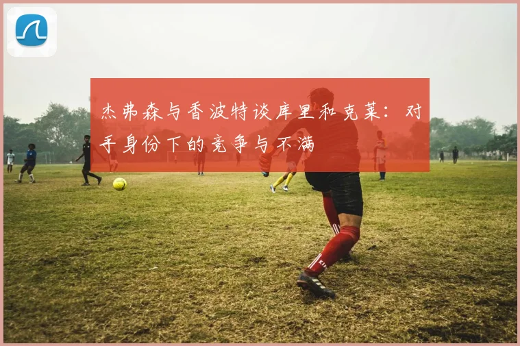 杰弗森与香波特谈库里和克莱：对手身份下的竞争与不满